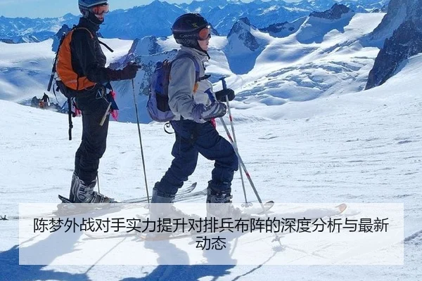 陈梦外战对手实力提升对排兵布阵的深度分析与最新动态
